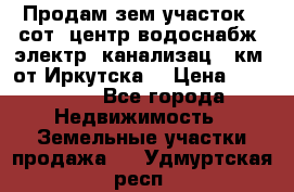 Продам зем.участок 12сот. центр.водоснабж. электр. канализац. 9км. от Иркутска  › Цена ­ 800 000 - Все города Недвижимость » Земельные участки продажа   . Удмуртская респ.